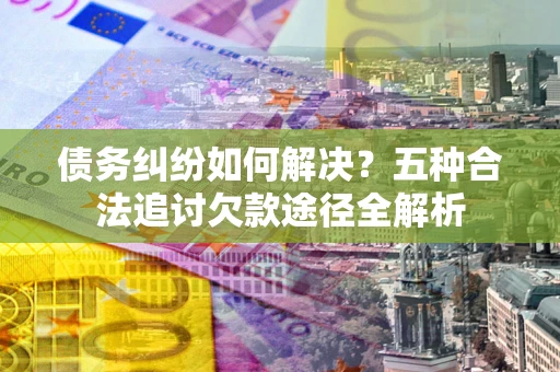 济南债务纠纷如何解决？五种合法追讨欠款途径全解析