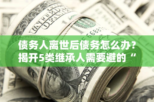 济南债务人离世后债务怎么办？揭开5类继承人需要避的“坑”