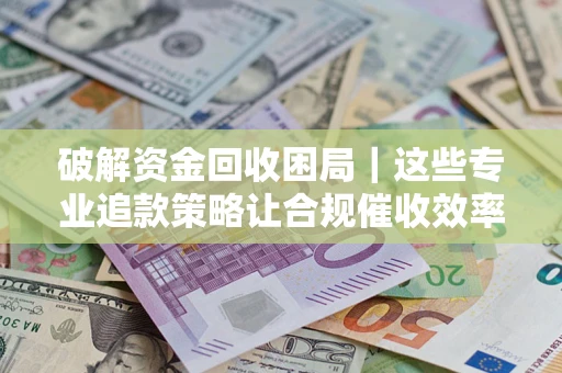 济南破解资金回收困局｜这些专业追款策略让合规催收效率翻倍