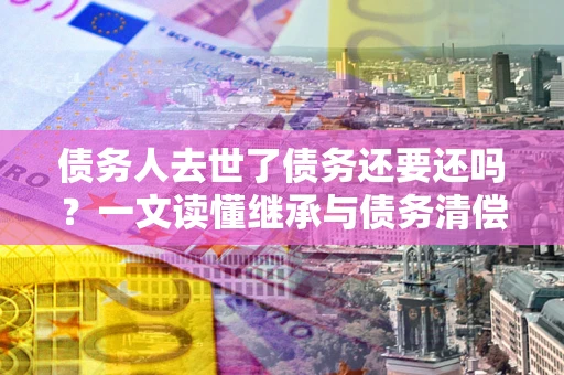 济南债务人去世了债务还要还吗？一文读懂继承与债务清偿