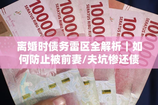 济南离婚时债务雷区全解析｜如何防止被前妻/夫坑惨还债？