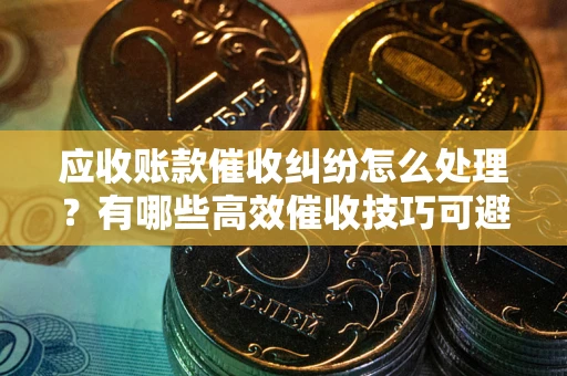 济南应收账款催收纠纷怎么处理？有哪些高效催收技巧可避免坏账？